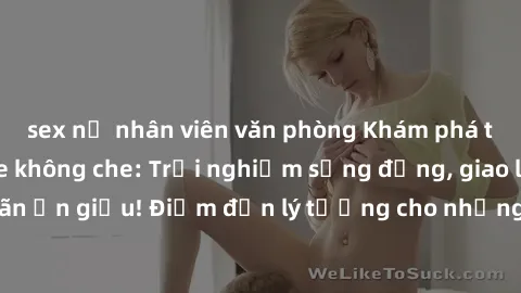 sex nữ nhân viên văn phòng Khám phá thế giới sex online không che: Trải nghiệm sống động, giao lưu thỏa mãn ẩn giấu! Điểm đến lý tưởng cho những ai thích sự mới mẻ và nóng bỏng.