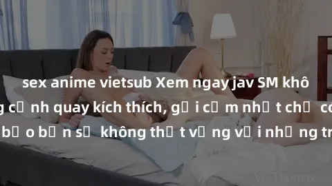 sex anime vietsub Xem ngay jav SM không che với những cảnh quay kích thích, gợi cảm nhất chỉ có tại đây! Đảm bảo bạn sẽ không thất vọng với những trải nghiệm mới mẻ và hấp dẫn này.