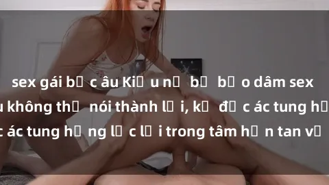 sex gái bắc âu Kiều nữ bị bạo dâm sex tàn bạo: Nỗi đau không thể nói thành lời, kẻ độc ác tung hứng lạc lối trong tâm hồn tan vỡ của ái nữ.