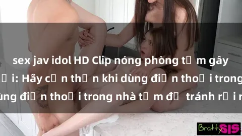 sex jav idol HD Clip nóng phòng tắm gây xôn xao mạng xã hội: Hãy cẩn thận khi dùng điện thoại trong nhà tắm để tránh rủi ro!