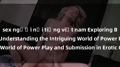 sex người nổi tiếng việt nam Exploring BDSM in Sex Films: Understanding the Intriguing World of Power Play and Submission in Erotic Cinema