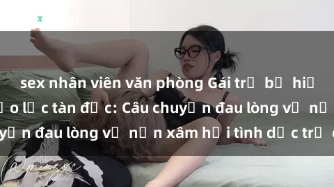 sex nhân viên văn phòng Gái trẻ bị hiếp dâm trong cơn bạo lực tàn độc: Câu chuyện đau lòng về nạn xâm hại tình dục trẻ em