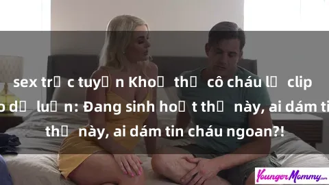 sex trực tuyến Khoả thị cô cháu lộ clip sex gây xôn xao dư luận: Đang sinh hoạt thế này, ai dám tin cháu ngoan?!
