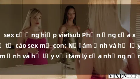 sex cưỡng hiếp vietsub Phản ứng của xã hội với việc bị tố cáo sex mẹ con: Nỗi ám ảnh và hệ lụy với tâm lý của những nạn nhân