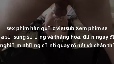 sex phim hàn quốc vietsub Xem phim sex HD: Đỉnh cao của sự sung sướng và thăng hoa, đến ngay để trải nghiệm những cảnh quay rõ nét và chân thực nhất. Hãy cùng khám phá!