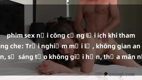 phim sex nơi công cộng lợi ích khi tham gia sex online không che: Trải nghiệm mới lạ, không gian an toàn, sự sáng tạo không giới hạn, thỏa mãn nhu cầu tình dục của bạn.