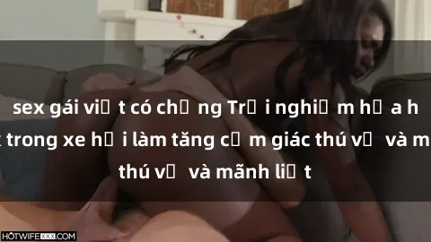 sex gái việt có chồng Trải nghiệm hứa hẹn: Sex trong xe hơi làm tăng cảm giác thú vị và mãnh liệt