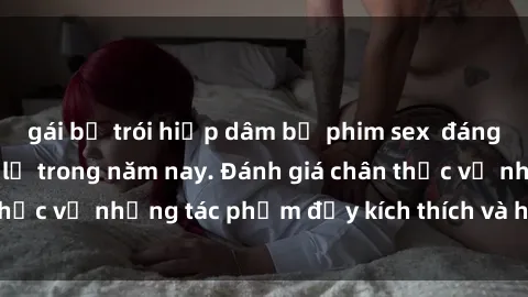 gái bị trói hiếp dâm bộ phim sex  đáng xem không thể bỏ lỡ trong năm nay. Đánh giá chân thực về những tác phẩm đầy kích thích và hấp dẫn này.
