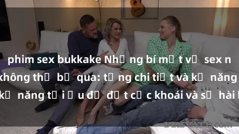 phim sex bukkake Những bí mật về sex người lớn mà bạn không thể bỏ qua: từng chi tiết và kỹ năng tối ưu để đạt cực khoái và sự hài lòng tối đa.