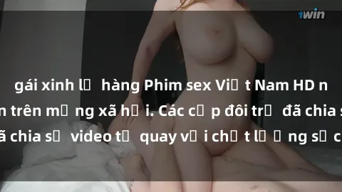 gái xinh lộ hàng Phim sex Việt Nam HD ngày càng phổ biến trên mạng xã hội. Các cặp đôi trẻ đã chia sẻ video tự quay với chất lượng sắc nét, gợi cảm.