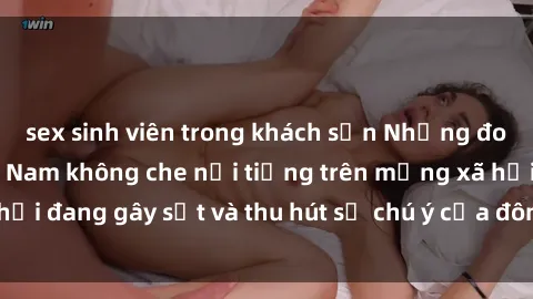 sex sinh viên trong khách sạn Những đoạn video sex Việt Nam không che nổi tiếng trên mạng xã hội đang gây sốt và thu hút sự chú ý của đông đảo người xem.