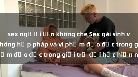 sex người lớn không che Sex gái sinh viên: Hành vi gấu không hợp pháp và vi phạm đạo đức trong giới trẻ đại học hiện nay