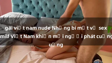 gái việt nam nude Những bí mật về sex milf Việt Nam khiến mọi người phát cuồng