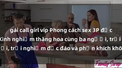 gái call girl vip Phong cách sex 3P độc đáo tại Việt Nam: Kinh nghiệm thăng hoa cùng ba người, trải nghiệm độc đáo và phấn khích không thể bỏ lỡ!