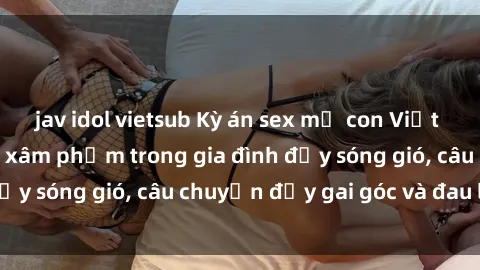 jav idol vietsub Kỳ án sex mẹ con Việt Nam: Sự sở hữu và xâm phạm trong gia đình đầy sóng gió, câu chuyện đầy gai góc và đau lòng.