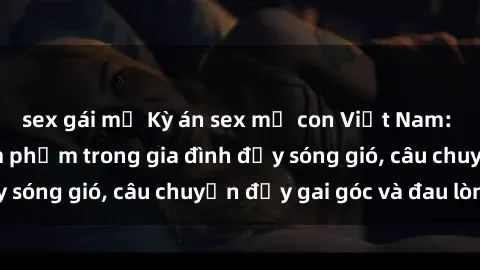 sex gái mỹ Kỳ án sex mẹ con Việt Nam: Sự sở hữu và xâm phạm trong gia đình đầy sóng gió, câu chuyện đầy gai góc và đau lòng.