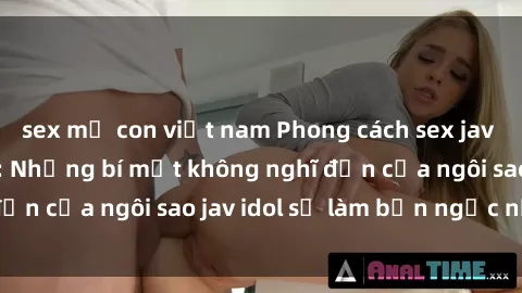 sex mẹ con việt nam Phong cách sex jav idol siêu hấp dẫn: Những bí mật không nghĩ đến của ngôi sao jav idol sẽ làm bạn ngạc nhiên!