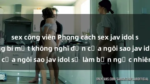 sex công viên Phong cách sex jav idol siêu hấp dẫn: Những bí mật không nghĩ đến của ngôi sao jav idol sẽ làm bạn ngạc nhiên!