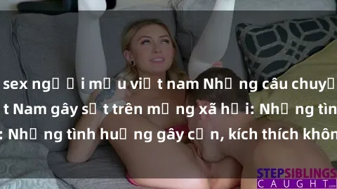 sex người mẫu việt nam Những câu chuyện sex sinh viên Việt Nam gây sốt trên mạng xã hội: Những tình huống gây cấn, kích thích không thể bỏ qua