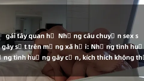 gái tây quan hệ Những câu chuyện sex sinh viên Việt Nam gây sốt trên mạng xã hội: Những tình huống gây cấn, kích thích không thể bỏ qua
