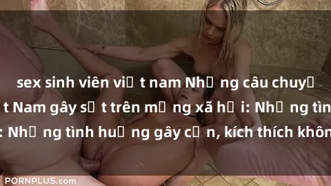 sex sinh viên việt nam Những câu chuyện sex sinh viên Việt Nam gây sốt trên mạng xã hội: Những tình huống gây cấn, kích thích không thể bỏ qua
