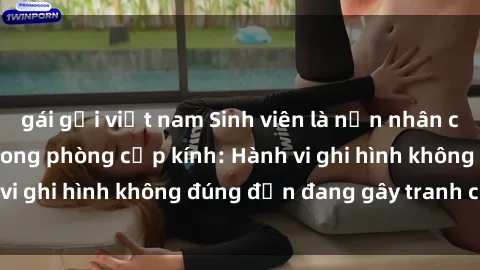 gái gọi việt nam Sinh viên là nạn nhân của video quay lén trong phòng cấp kính: Hành vi ghi hình không đúng đắn đang gây tranh cãi lớn