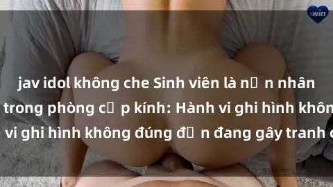 jav idol không che Sinh viên là nạn nhân của video quay lén trong phòng cấp kính: Hành vi ghi hình không đúng đắn đang gây tranh cãi lớn