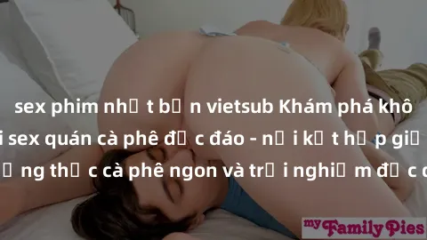 sex phim nhật bản vietsub Khám phá không khí độc đáo tại sex quán cà phê độc đáo - nơi kết hợp giữa thưởng thức cà phê ngon và trải nghiệm độc đáo của không gian sex shop.
