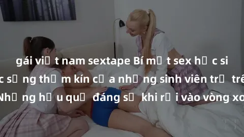 gái việt nam sextape Bí mật sex học sinh không che: Cuộc sống thầm kín của những sinh viên trẻ trên trường. Những hậu quả đáng sợ khi rơi vào vòng xoáy của tình dục từ tuổi mới lớn.