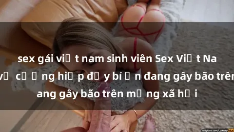 sex gái việt nam sinh viên Sex Việt Nam: Bí mật về vụ cưỡng hiếp đầy bí ẩn đang gây bão trên mạng xã hội