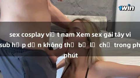 sex cosplay việt nam Xem sex gái tây vietsub hấp dẫn không thể bỏ lỡ chỉ trong phút