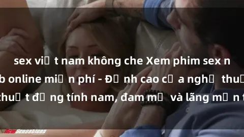 sex việt nam không che Xem phim sex người Pháp vietsub online miễn phí - Đỉnh cao của nghệ thuật đồng tính nam, đam mỹ và lãng mạn từ xứ sở hoa hồng!