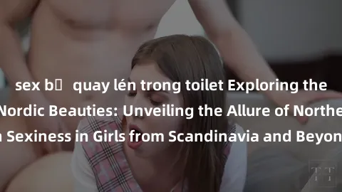 sex bị quay lén trong toilet Exploring the Sensual Charms of Nordic Beauties: Unveiling the Allure of Northern European Sexiness in Girls from Scandinavia and Beyond. Discover the Seductive Secrets of