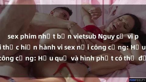 sex phim nhật bản vietsub Nguy cơ vi phạm pháp luật khi thực hiện hành vi sex nơi công cộng: Hậu quả và hình phạt có thể đối mặt