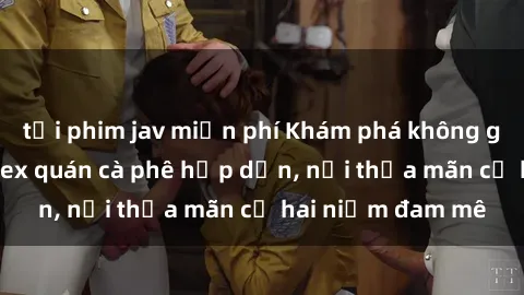 tải phim jav miễn phí Khám phá không gian độc đáo tại sex quán cà phê hấp dẫn, nơi thỏa mãn cả hai niềm đam mê