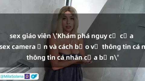sex giáo viên 'Khám phá nguy cơ của việc sử dụng sex camera ẩn và cách bảo vệ thông tin cá nhân của bạn'
