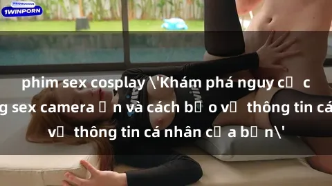phim sex cosplay 'Khám phá nguy cơ của việc sử dụng sex camera ẩn và cách bảo vệ thông tin cá nhân của bạn'