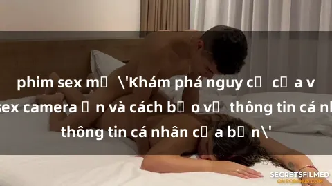 phim sex mỹ 'Khám phá nguy cơ của việc sử dụng sex camera ẩn và cách bảo vệ thông tin cá nhân của bạn'