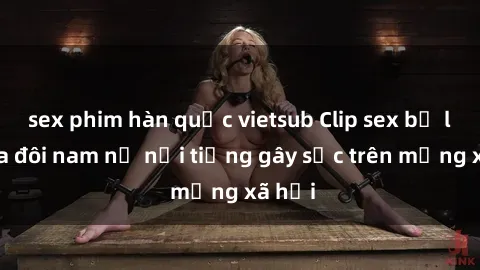 sex phim hàn quốc vietsub Clip sex bị lộ của đôi nam nữ nổi tiếng gây sốc trên mạng xã hội