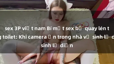 sex 3P việt nam Bí mật sex bị quay lén trong toilet: Khi camera ẩn trong nhà vệ sinh lộ diện