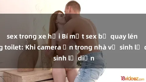sex trong xe hơi Bí mật sex bị quay lén trong toilet: Khi camera ẩn trong nhà vệ sinh lộ diện