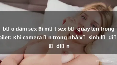 bạo dâm sex Bí mật sex bị quay lén trong toilet: Khi camera ẩn trong nhà vệ sinh lộ diện