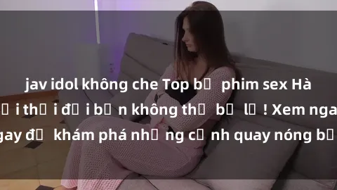 jav idol không che Top bộ phim sex Hàn Quốc hot nhất mọi thời đại bạn không thể bỏ lỡ! Xem ngay để khám phá những cảnh quay nóng bỏng, đầy nghẹt thở!