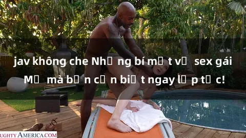 jav không che Những bí mật về sex gái Mỹ mà bạn cần biết ngay lập tức!