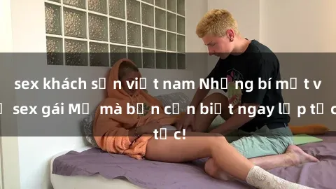 sex khách sạn việt nam Những bí mật về sex gái Mỹ mà bạn cần biết ngay lập tức!