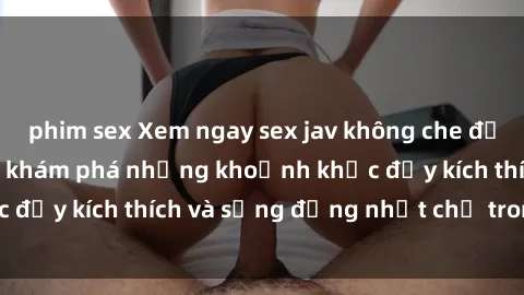 phim sex Xem ngay sex jav không che để thỏa mãn cảm xúc, khám phá những khoảnh khắc đầy kích thích và sống động nhất chỉ trong click!