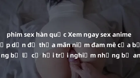 phim sex hàn quốc Xem ngay sex anime vietsub cực hot và hấp dẫn để thỏa mãn niềm đam mê của bạn! Đừng bỏ lỡ cơ hội trải nghiệm những bộ anime đỉnh cao chỉ có tại đây!