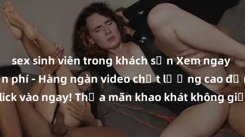 sex sinh viên trong khách sạn Xem ngay sex jav full HD miễn phí - Hàng ngàn video chất lượng cao đỉnh cao chỉ cần click vào ngay! Thỏa mãn khao khát không giới hạn, đón chờ những trải nghiệm mới lạ!