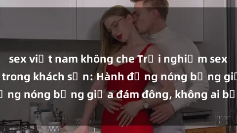 sex việt nam không che Trải nghiệm sex sinh viên sôi động trong khách sạn: Hành động nóng bỏng giữa đám đông, không ai bị bỏ lỡ