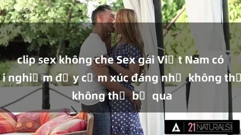 clip sex không che Sex gái Việt Nam có con: Trải nghiệm đầy cảm xúc đáng nhớ không thể bỏ qua